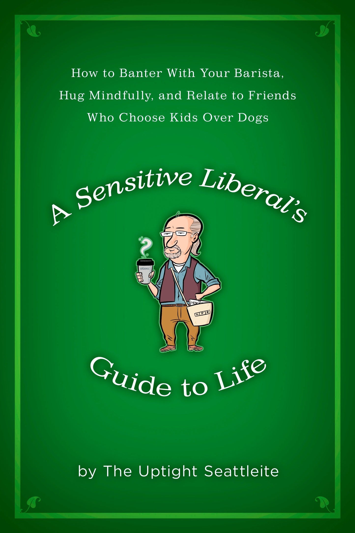 A Sensitive Liberal's Guide to Life - How to Banter with Your Barista, Hug Mindfully, and Relate to FriendsWho Choose Kids Over Dogs