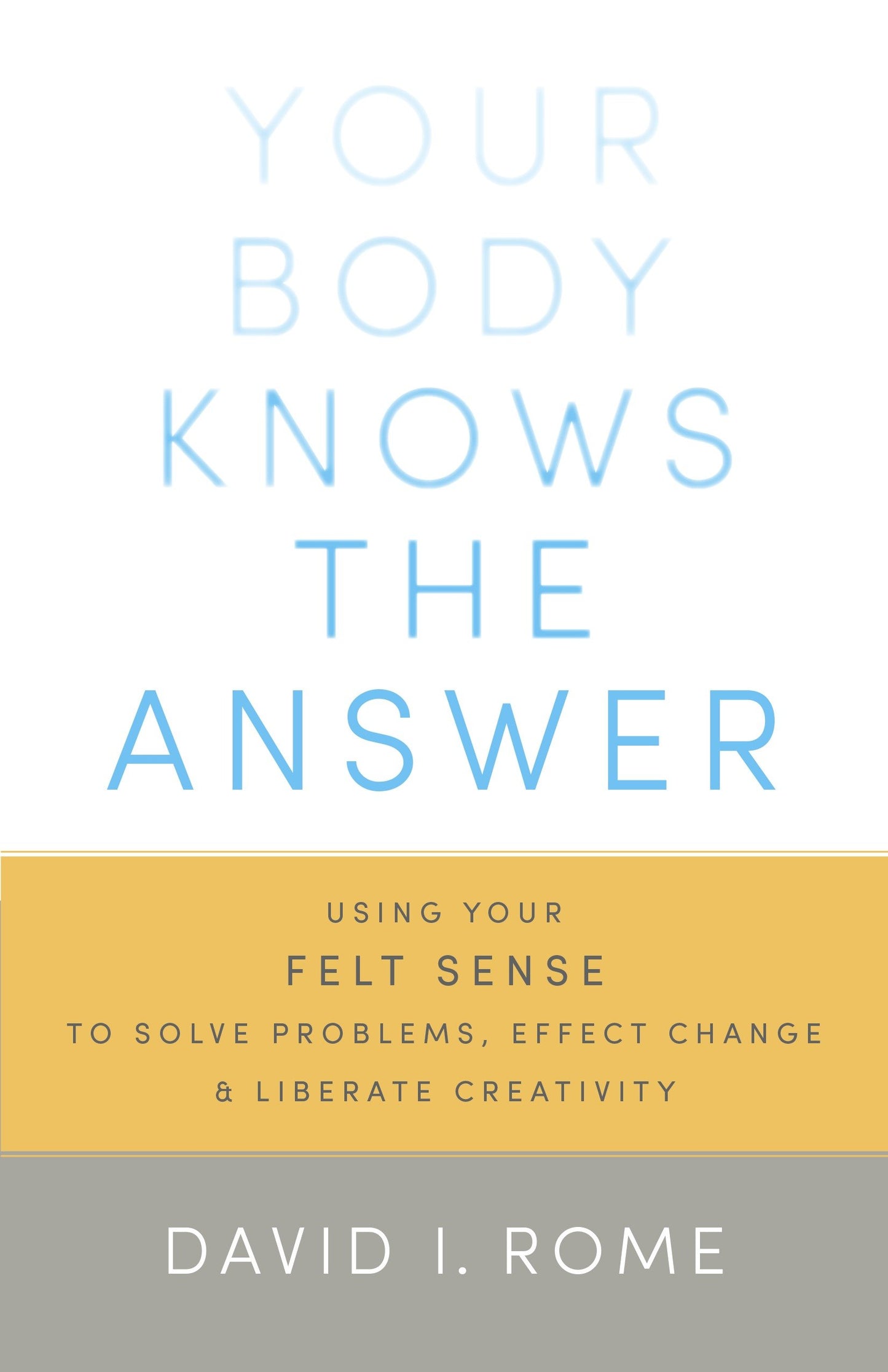Your Body Knows the Answer - Using Your Felt Sense to Solve Problems, Effect Change, and Liberate Creativity