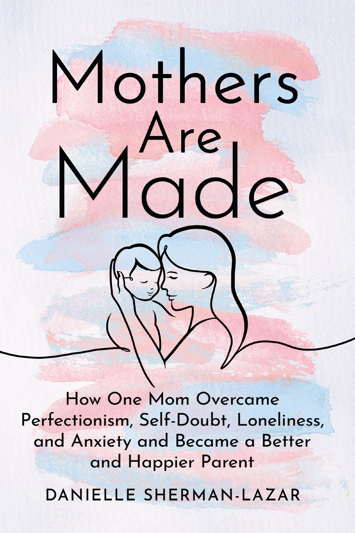 Mothers Are Made - How One Mom Overcame Perfectionism, Self-Doubt, Loneliness, and Anxiety and Became a Better and Happier Parent