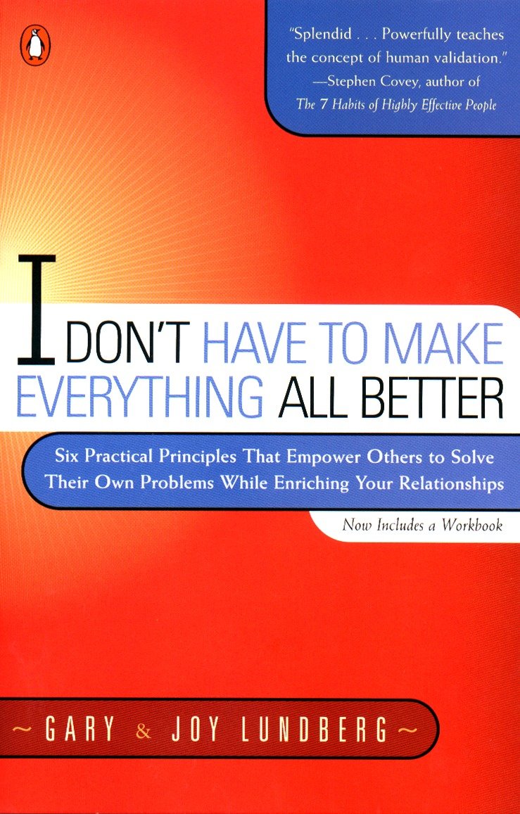 I Don't Have to Make Everything All Better - Six Practical Principles that Empower Others to Solve Their Own Problems While Enriching Your Relationships