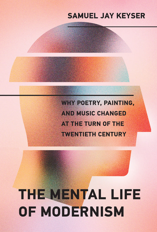 The Mental Life of Modernism - Why Poetry, Painting, and Music Changed at the Turn of the Twentieth Century