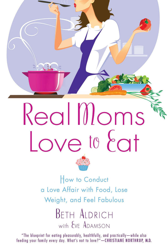 Real Moms Love to Eat - How to Conduct a Love Affair with Food, Lose Weight and Feel Fabulous