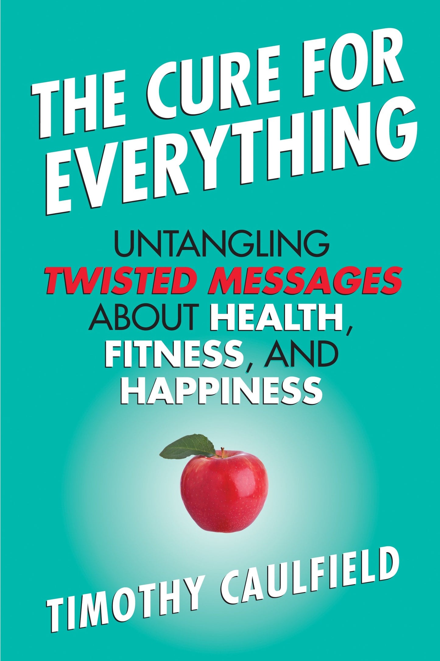 The Cure for Everything - Untangling Twisted Messages about Health, Fitness, and Happiness