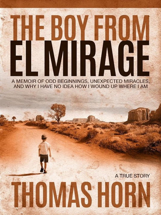 The Boy from el Mirage: A Memoir of Odd Beginnings, Unexpected Miracles, and Why I Have No Idea How I Wound up Where I Am by Dr. Thomas R. Horn