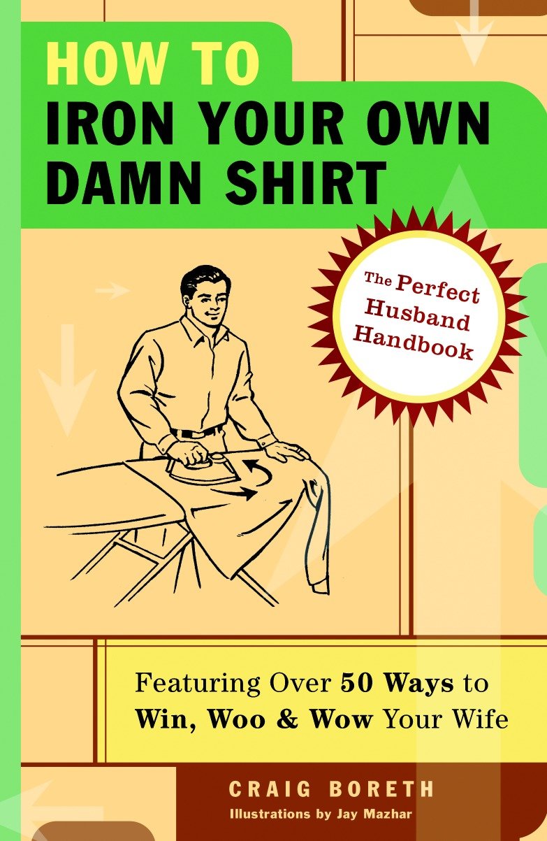 How to Iron Your Own Damn Shirt - The Perfect Husband Handbook Featuring Over 50 Foolproof Ways to Win, Woo & Wow Your Wife