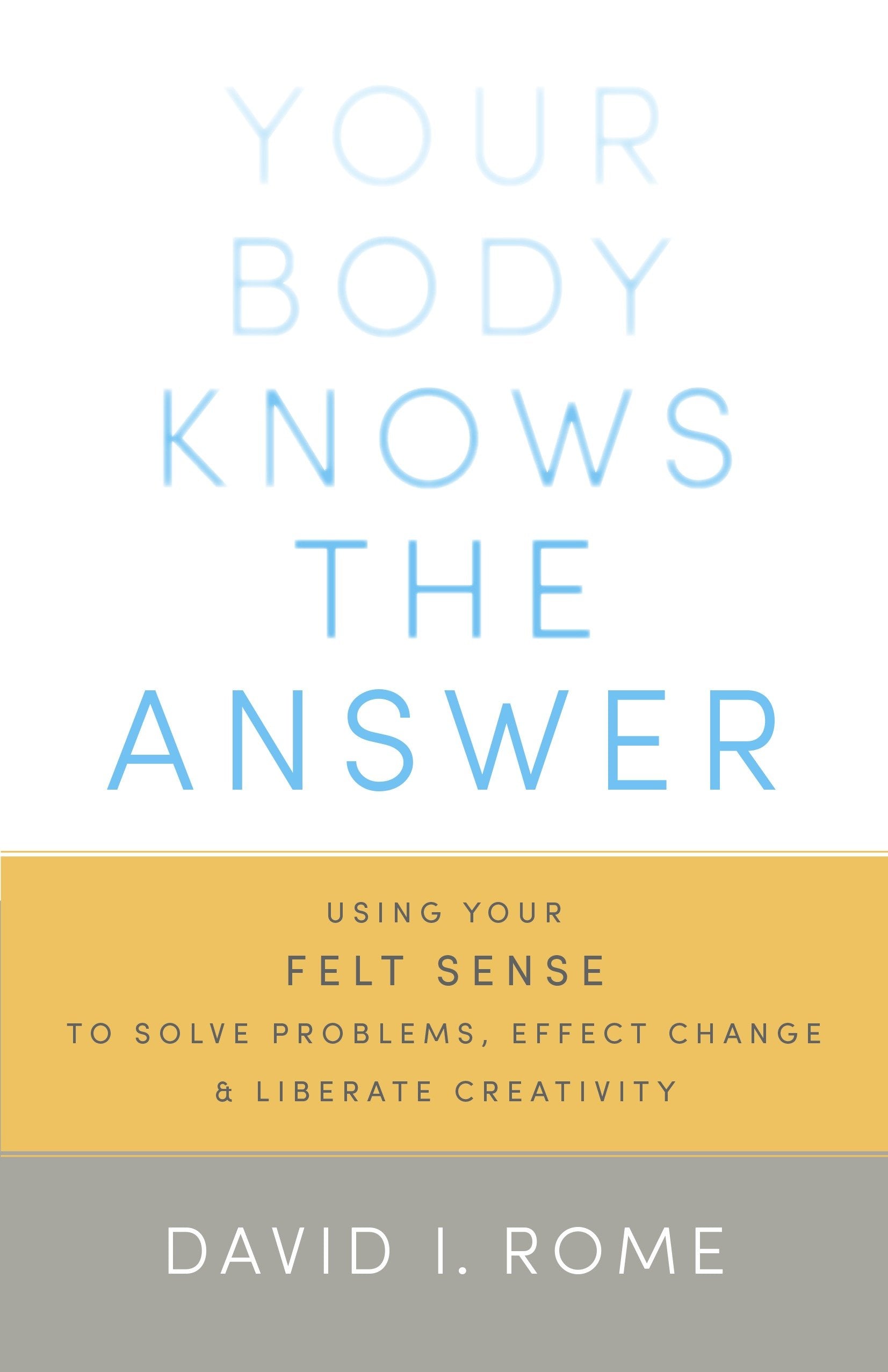 Your Body Knows the Answer - Using Your Felt Sense to Solve Problems, Effect Change, and Liberate Creativity