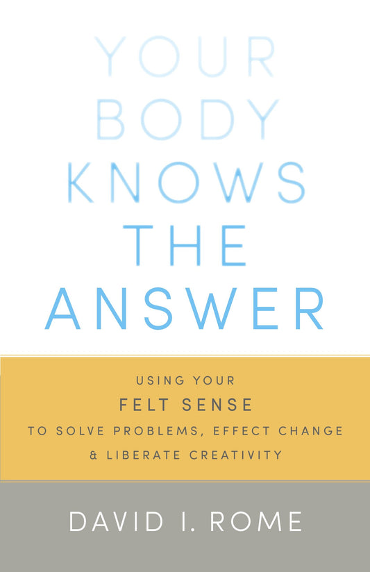 Your Body Knows the Answer - Using Your Felt Sense to Solve Problems, Effect Change, and Liberate Creativity