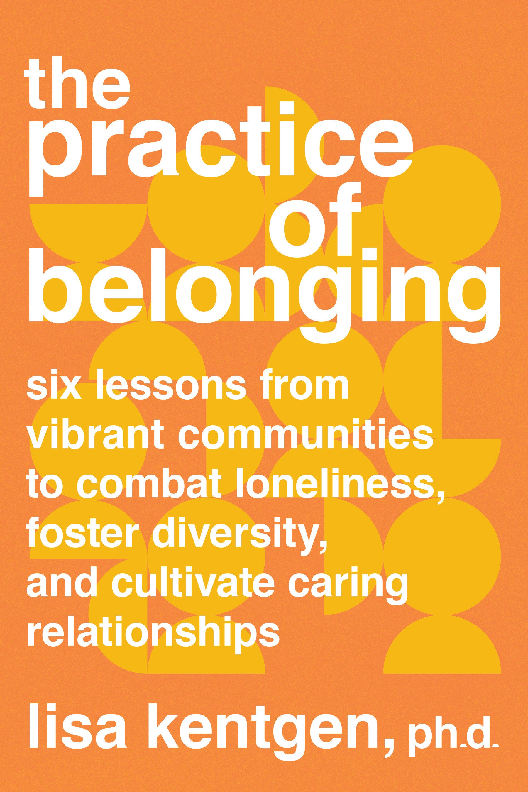 The Practice of Belonging - Six Lessons from Vibrant Communities to Combat Loneliness, Foster Diversity, and Cultivate Caring Relationships