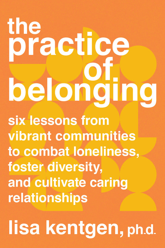 The Practice of Belonging - Six Lessons from Vibrant Communities to Combat Loneliness, Foster Diversity, and Cultivate Caring Relationships