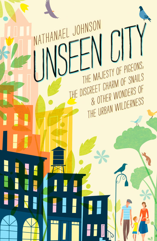 Unseen City - The Majesty of Pigeons, the Discreet Charm of Snails & Other Wonders of the Urban Wilderness