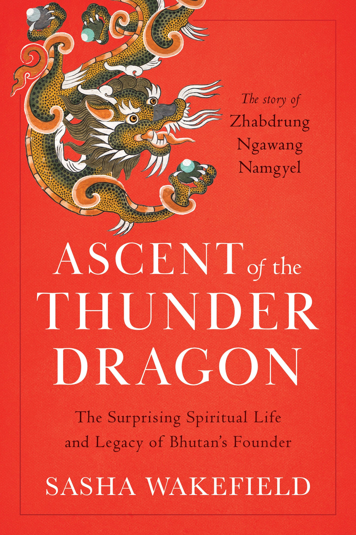 Ascent of the Thunder Dragon - The Surprising Spiritual Life and Legacy of Bhutan's Founder