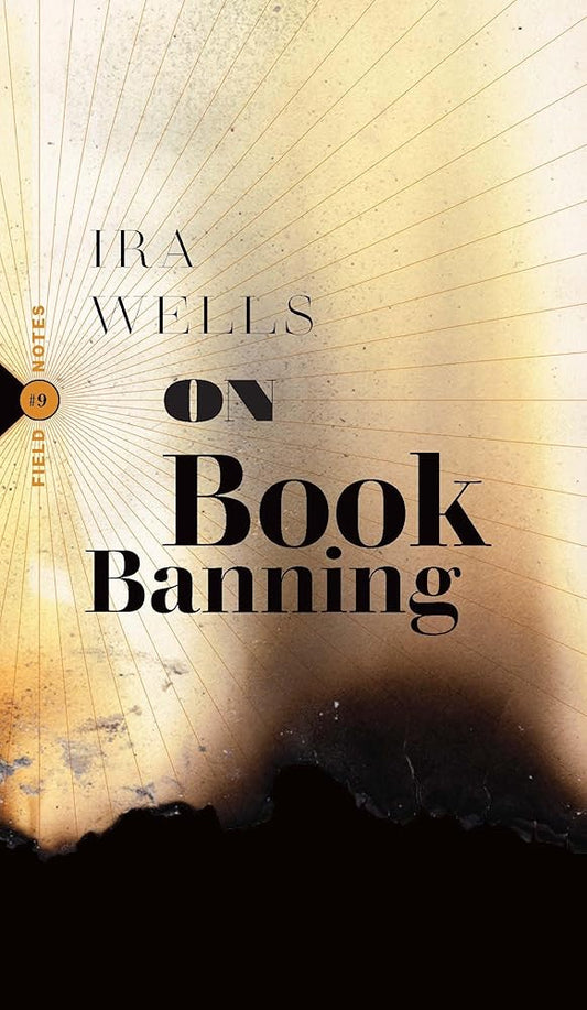 On Book Banning: Or, How the New Censorship Consensus Trivializes Art and Undermines Democracy (Field Notes, 9) by Ira Wells